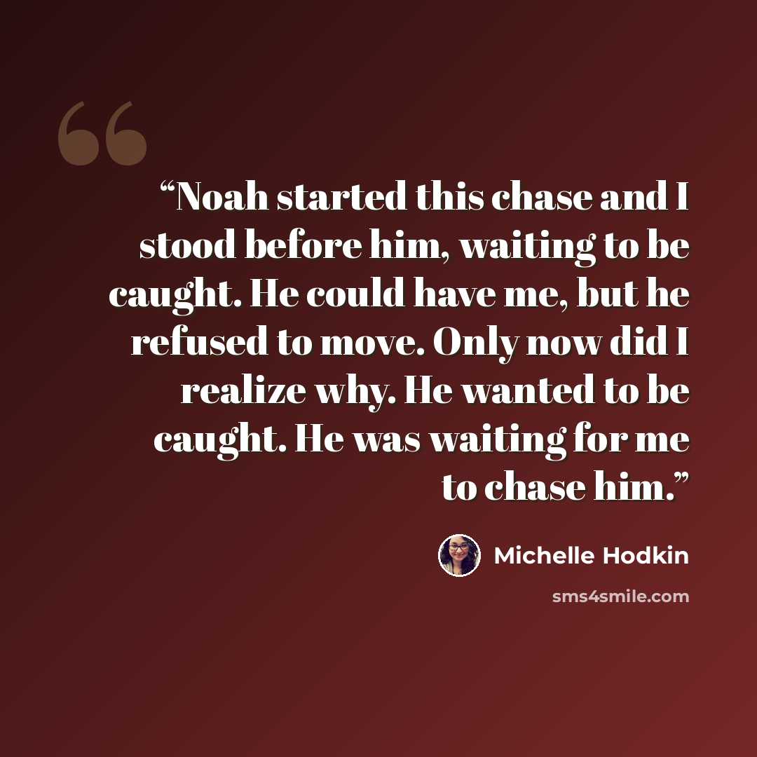 “Noah started this chase and I stood before him, waiting to be caught. He could have me, but he refused to move. Only now did I realize why. He wanted to be caught. He was waiting for me to chase him.” quote by Michelle Hodkin