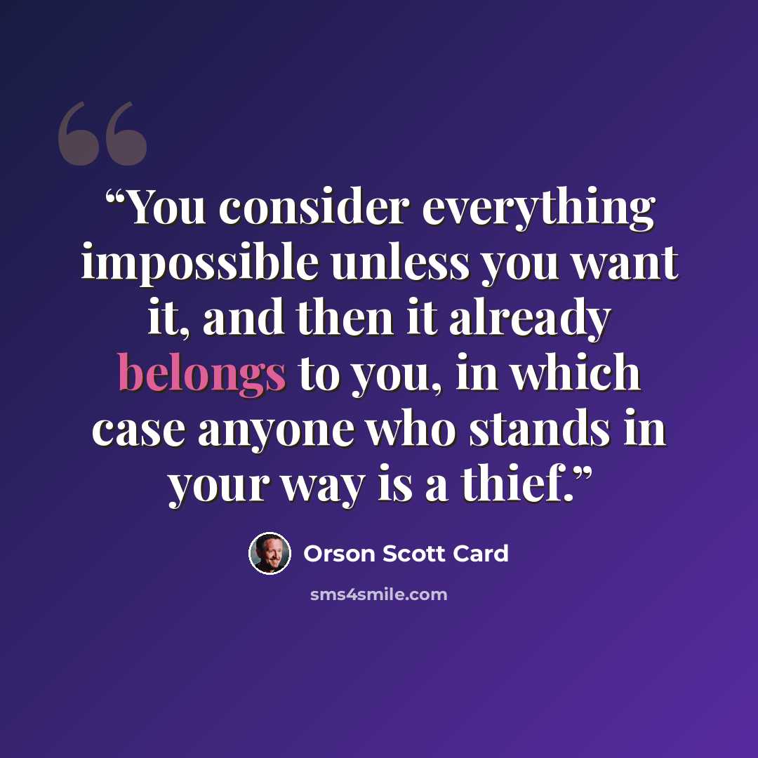 “You consider everything impossible unless you want it, and then it already belongs to you, in which case anyone who stands in your way is a thief.” quote by Orson Scott Card