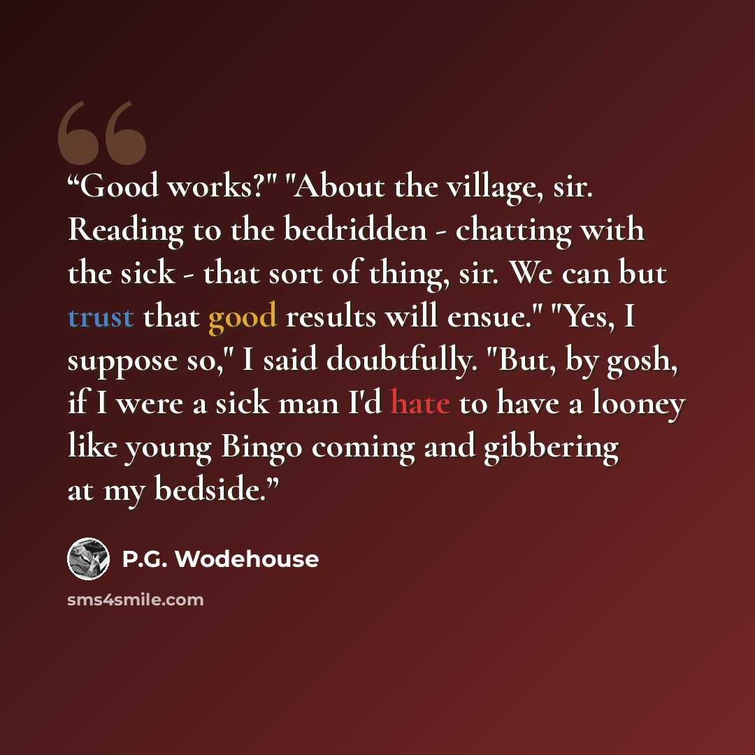 “Good works?" "About the village, sir. Reading to the bedridden - chatting with the sick - that sort of thing, sir. We can but trust that good results will ensue." "Yes, I suppose so," I said doubtfully. "But, by gosh, if I were a sick man I'd hate to have a looney like young Bingo coming and…” quote by P.G. Wodehouse