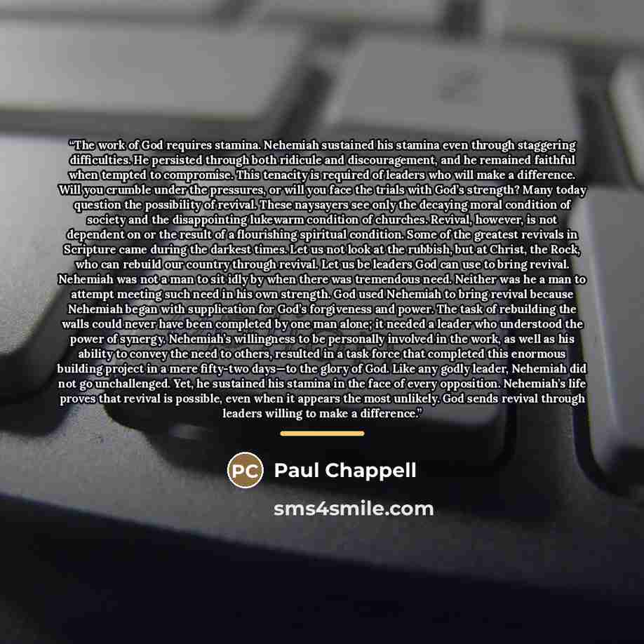 “The work of God requires stamina. Nehemiah sustained his stamina even through staggering difficulties. He persisted through both ridicule and discouragement, and he remained faithful when tempted to compromise. This tenacity is required of leaders who will make a difference. Will you crumble under…” quote by Paul Chappell