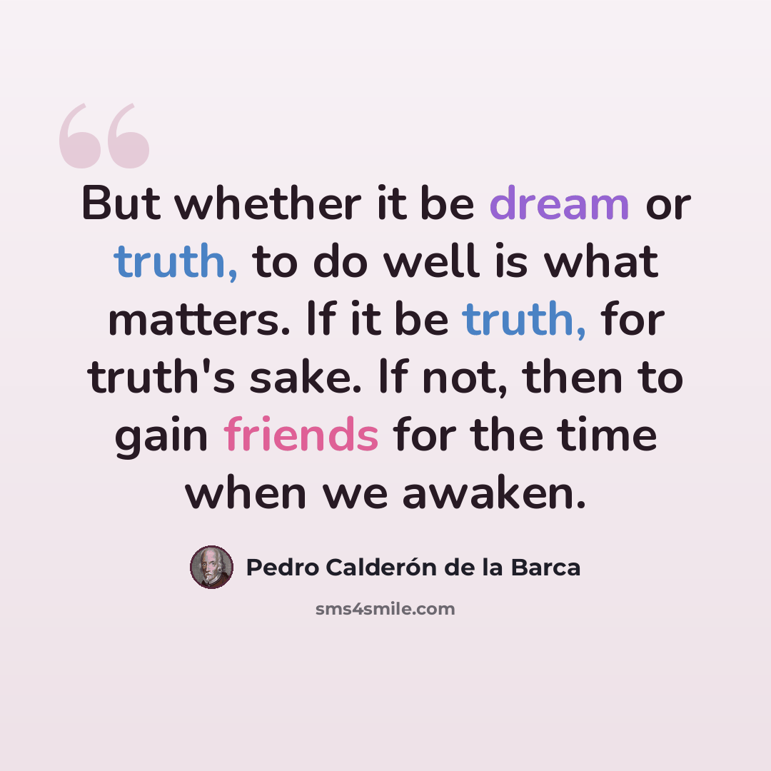 “But whether it be dream or truth, to do well is what matters. If it be truth, for truth's sake. If not, then to gain friends for the time when we awaken.” quote by Pedro Calderon de la Barca