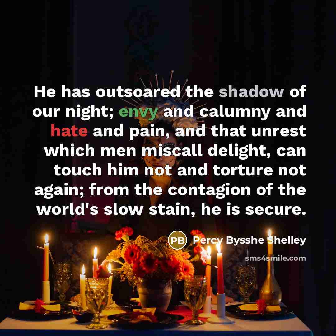 “He has outsoared the shadow of our night; envy and calumny and hate and pain, and that unrest which men miscall delight, can touch him not and torture not again; from the contagion of the world's slow stain, he is secure.” quote by Percy Bysshe Shelley