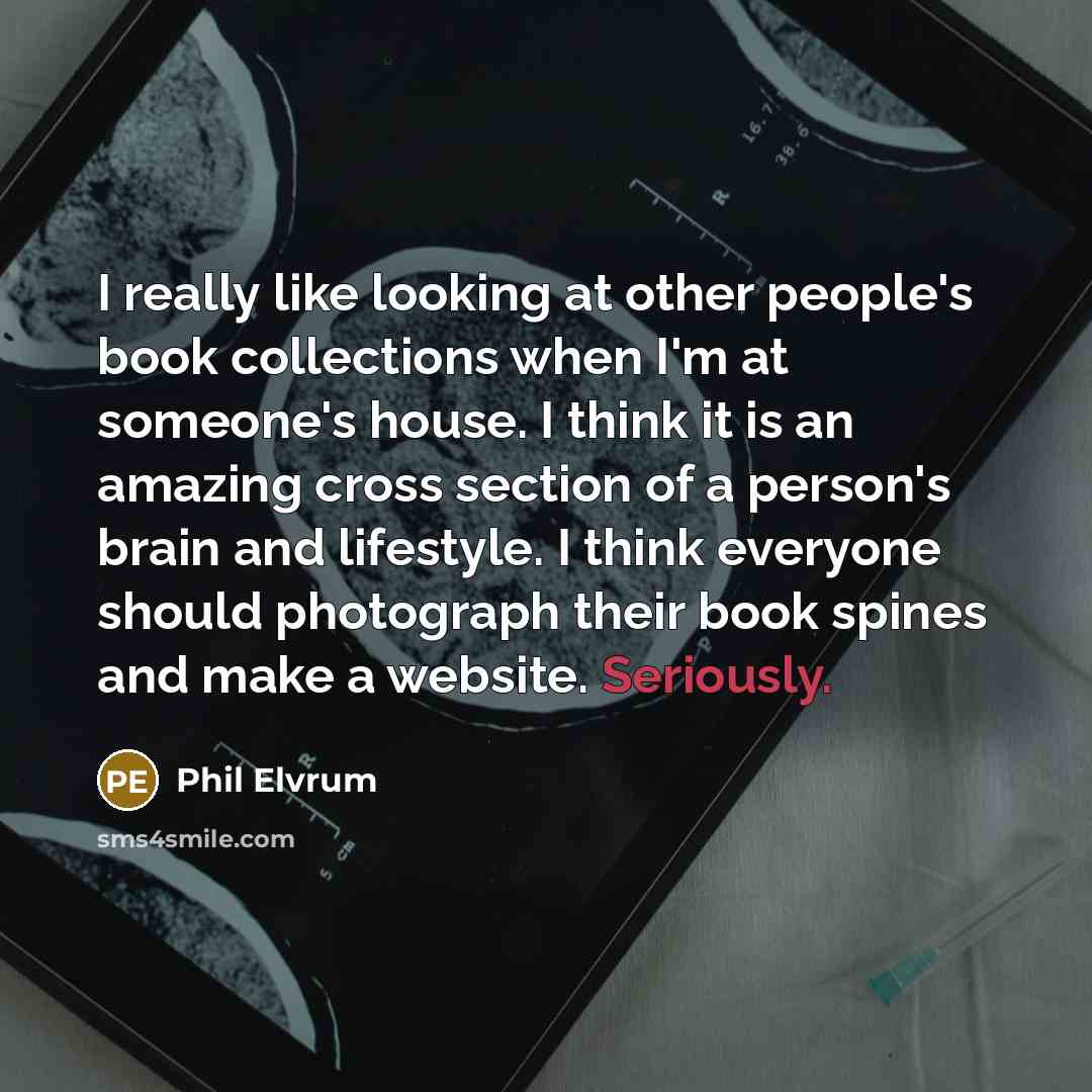 “I really like looking at other people's book collections when I'm at someone's house. I think it is an amazing cross section of a person's brain and lifestyle. I think everyone should photograph their book spines and make a website. Seriously.” quote by Phil Elvrum