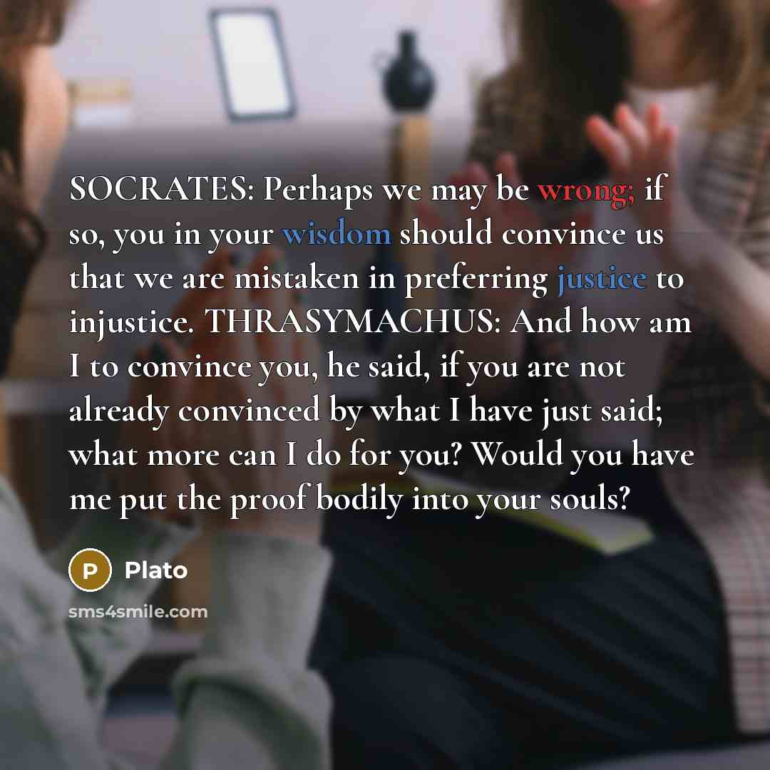 “SOCRATES: Perhaps we may be wrong; if so, you in your wisdom should convince us that we are mistaken in preferring justice to injustice. THRASYMACHUS: And how am I to convince you, he said, if you are not already convinced by what I have just said; what more can I do for you? Would you have me put…” quote by Plato