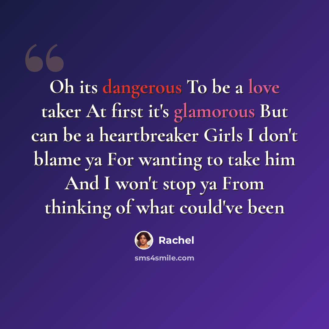 “Oh its dangerous To be a love taker At first it's glamorous But can be a heartbreaker Girls I don't blame ya For wanting to take him And I won't stop ya From thinking of what could've been” quote by Rachel