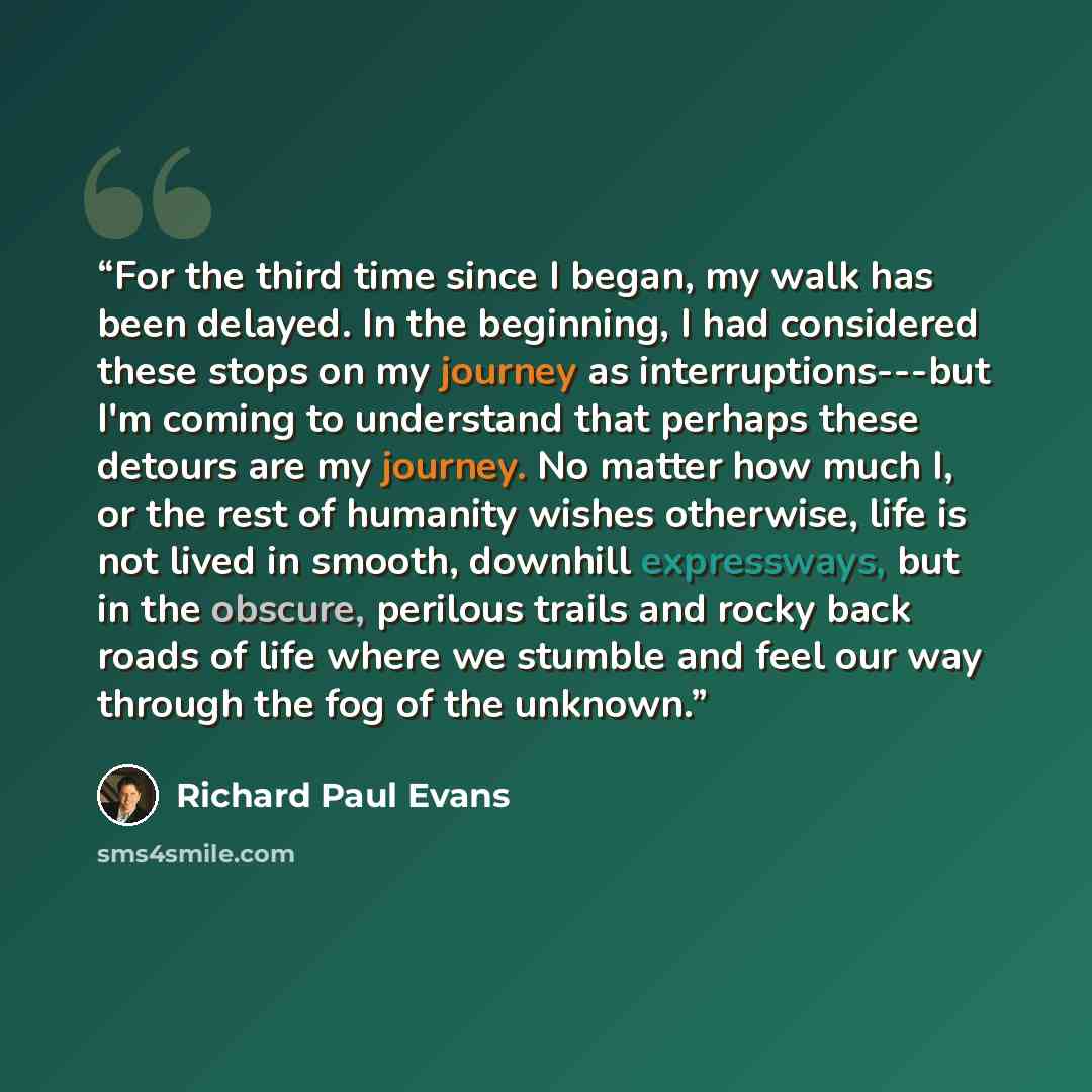 “For the third time since I began, my walk has been delayed. In the beginning, I had considered these stops on my journey as interruptions---but I'm coming to understand that perhaps these detours are my journey. No matter how much I, or the rest of humanity wishes otherwise, life is not lived in…” quote by Richard Paul Evans