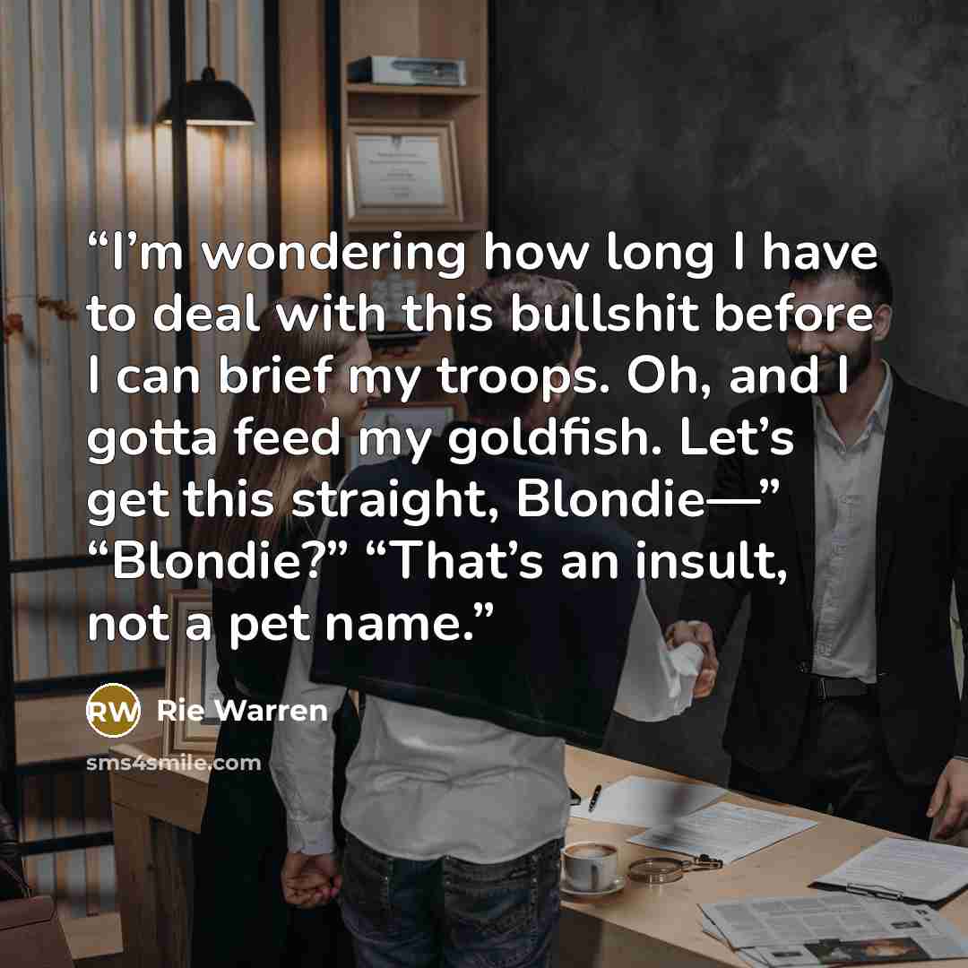 “I’m wondering how long I have to deal with this bullshit before I can brief my troops. Oh, and I gotta feed my goldfish. Let’s get this straight, Blondie—” “Blondie?” “That’s an insult, not a pet name.” quote by Rie Warren