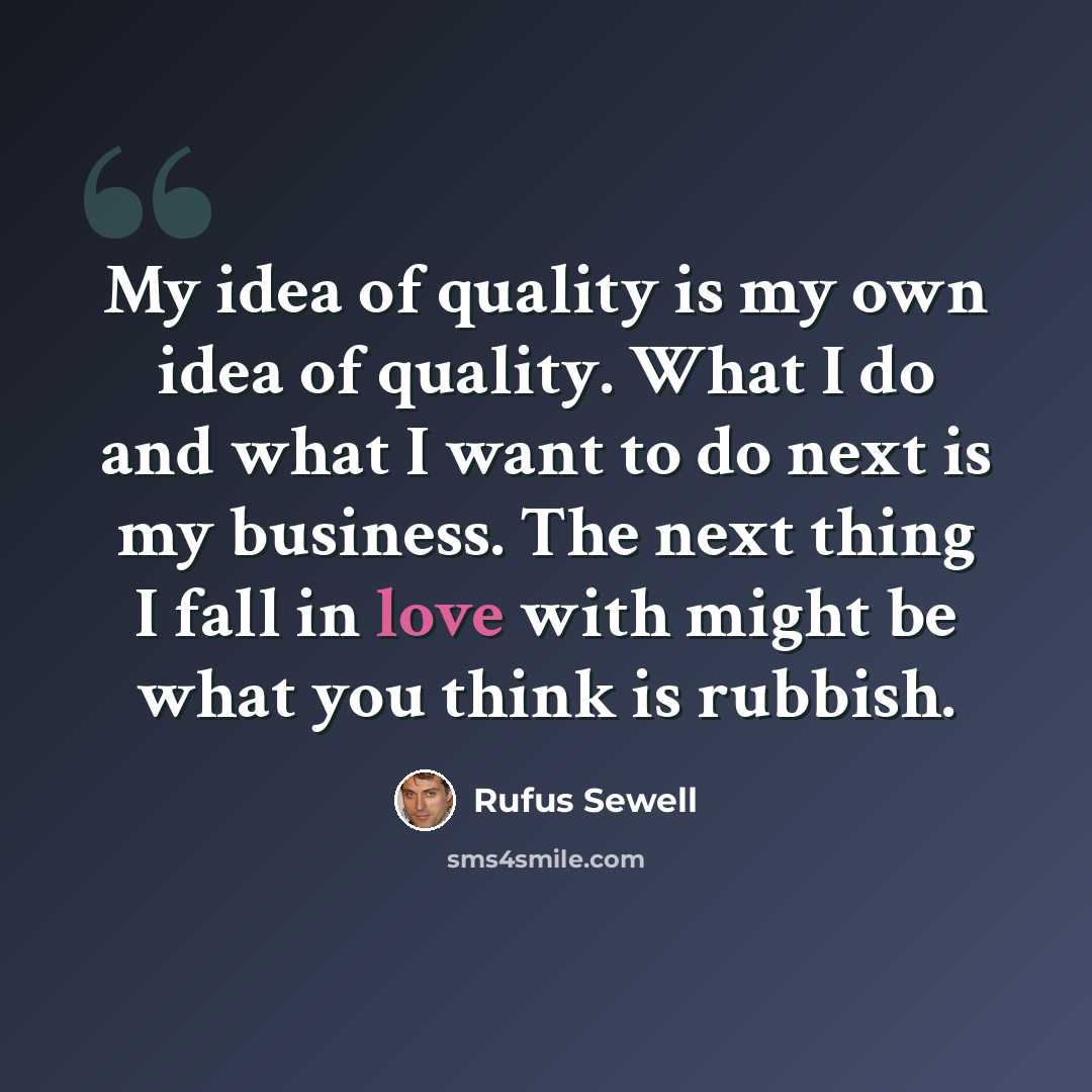 “My idea of quality is my own idea of quality. What I do and what I want to do next is my business. The next thing I fall in love with might be what you think is rubbish.” quote by Rufus Sewell