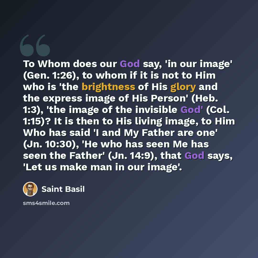 “To Whom does our God say, 'in our image' (Gen. 1:26), to whom if it is not to Him who is 'the brightness of His glory and the express image of His Person' (Heb. 1:3), 'the image of the invisible God' (Col. 1:15)? It is then to His living image, to Him Who has said 'I and My Father are one' (Jn…” quote by Saint Basil