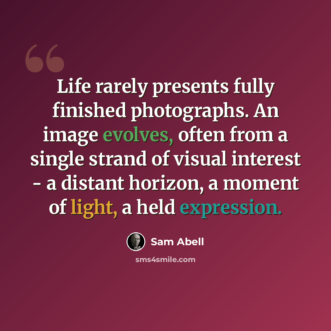 “Life rarely presents fully finished photographs. An image evolves, often from a single strand of visual interest - a distant horizon, a moment of light, a held expression.” quote by Sam Abell
