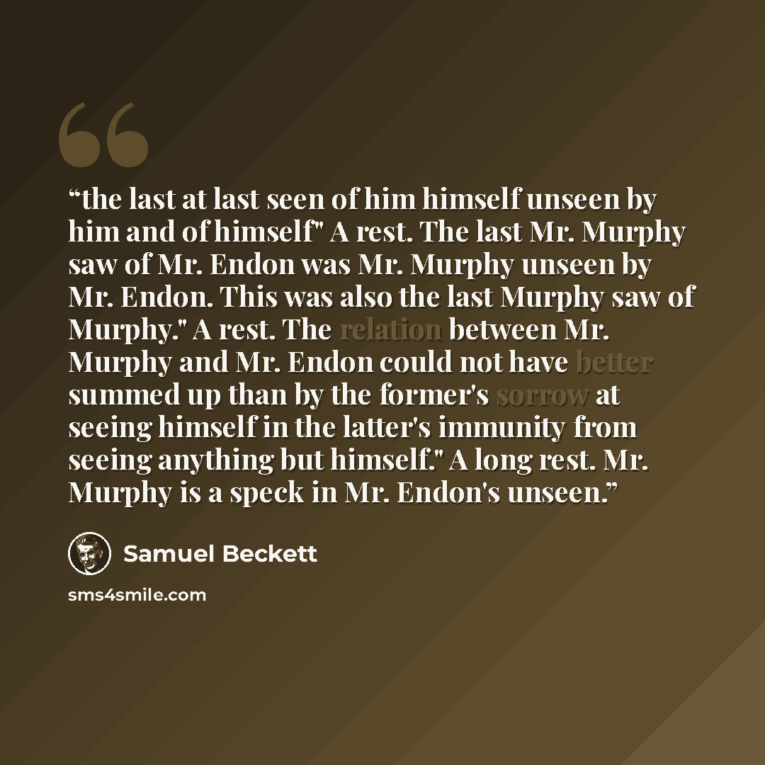 “the last at last seen of him himself unseen by him and of himself" A rest. The last Mr. Murphy saw of Mr. Endon was Mr. Murphy unseen by Mr. Endon. This was also the last Murphy saw of Murphy." A rest. The relation between Mr. Murphy and Mr. Endon could not have better summed up than by the…” quote by Samuel Beckett
