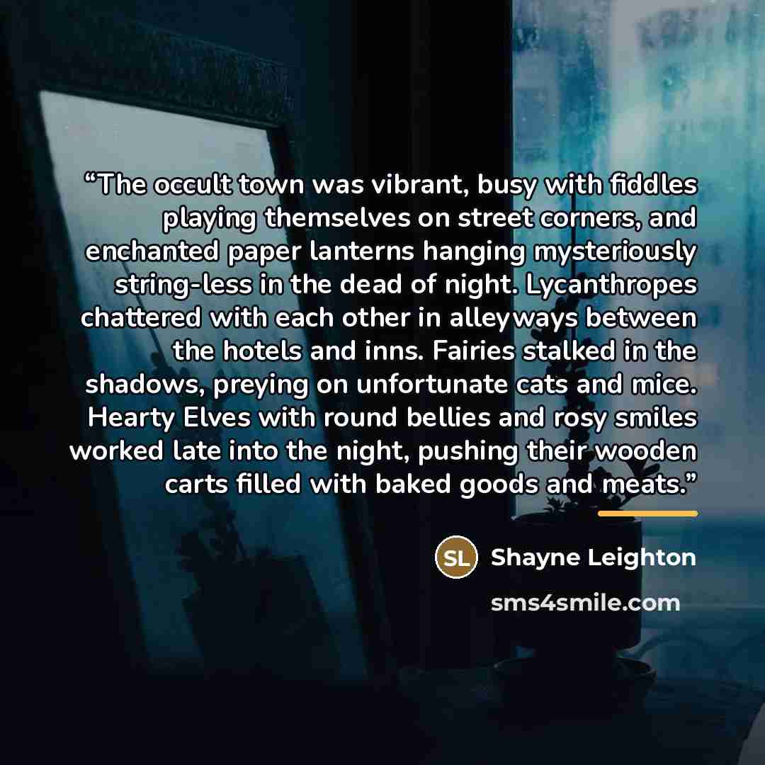 “The occult town was vibrant, busy with fiddles playing themselves on street corners, and enchanted paper lanterns hanging mysteriously string-less in the dead of night. Lycanthropes chattered with each other in alleyways between the hotels and inns. Fairies stalked in the shadows, preying on…” quote by Shayne Leighton
