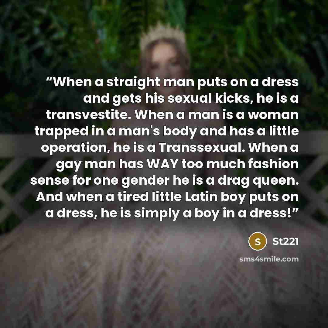 “When a straight man puts on a dress and gets his sexual kicks, he is a transvestite. When a man is a woman trapped in a man's body and has a little operation, he is a Transsexual. When a gay man has WAY too much fashion sense for one gender he is a drag queen. And when a tired little Latin boy…” quote by St221