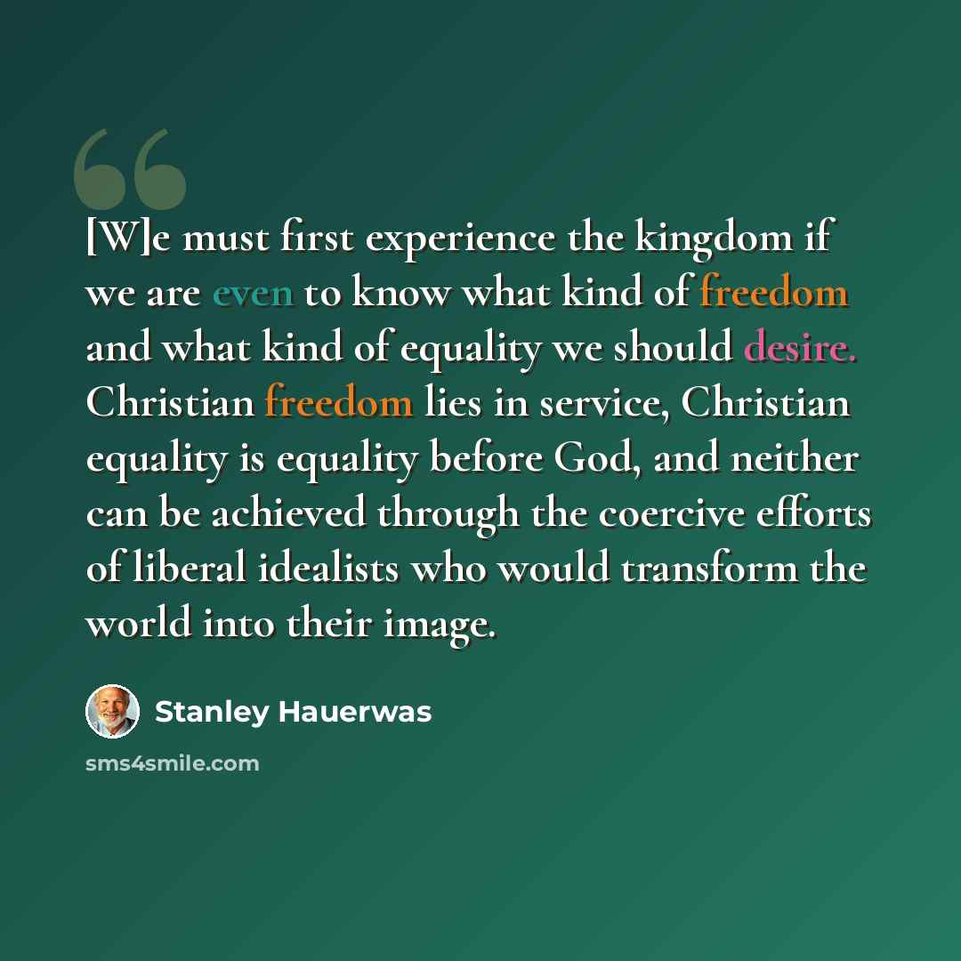 “[W]e must first experience the kingdom if we are even to know what kind of freedom and what kind of equality we should desire. Christian freedom lies in service, Christian equality is equality before God, and neither can be achieved through the coercive efforts of liberal idealists who would…” quote by Stanley Hauerwas