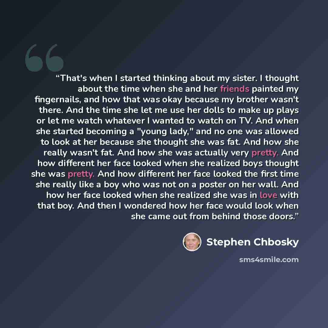 “That's when I started thinking about my sister. I thought about the time when she and her friends painted my fingernails, and how that was okay because my brother wasn't there. And the time she let me use her dolls to make up plays or let me watch whatever I wanted to watch on TV. And when she…” quote by Stephen Chbosky