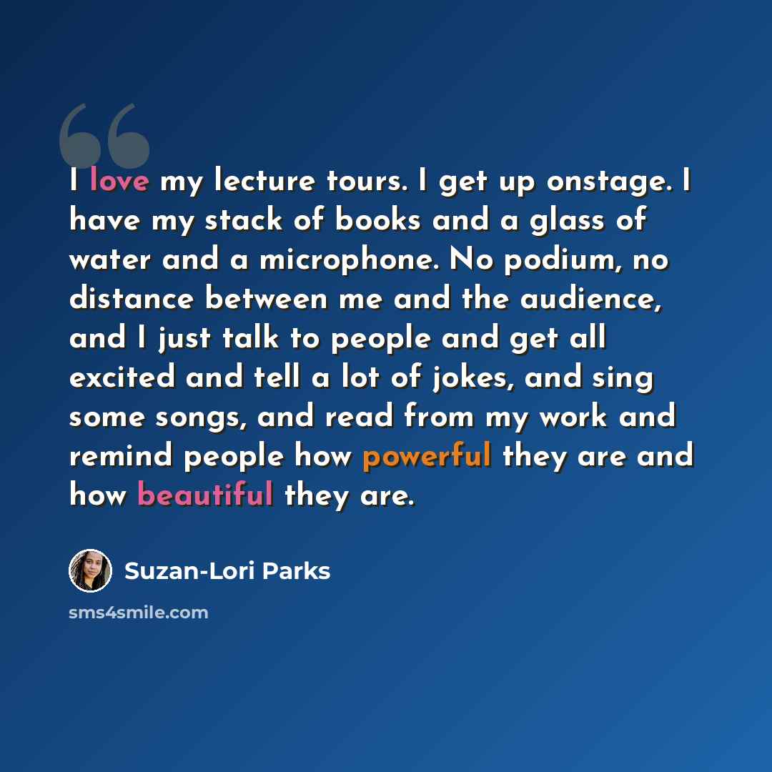 “I love my lecture tours. I get up onstage. I have my stack of books and a glass of water and a microphone. No podium, no distance between me and the audience, and I just talk to people and get all excited and tell a lot of jokes, and sing some songs, and read from my work and remind people how…” quote by Suzan-Lori Parks