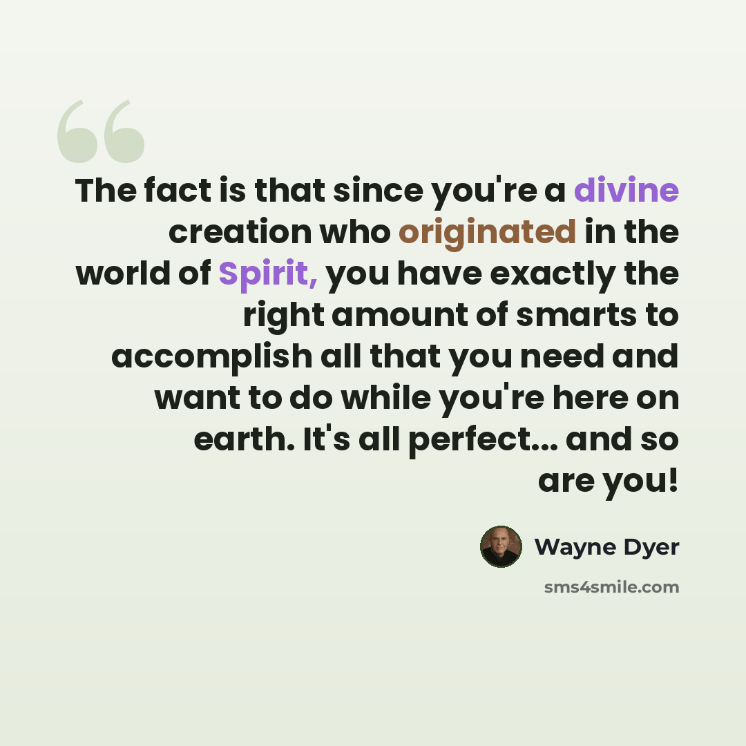 “The fact is that since you're a divine creation who originated in the world of Spirit, you have exactly the right amount of smarts to accomplish all that you need and want to do while you're here on earth. It's all perfect... and so are you!” quote by Wayne Dyer