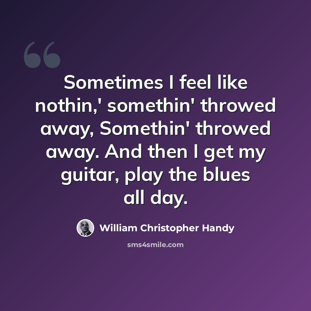 “Sometimes I feel like nothin,' somethin' throwed away, Somethin' throwed away. And then I get my guitar, play the blues all day.” quote by William Christopher Handy