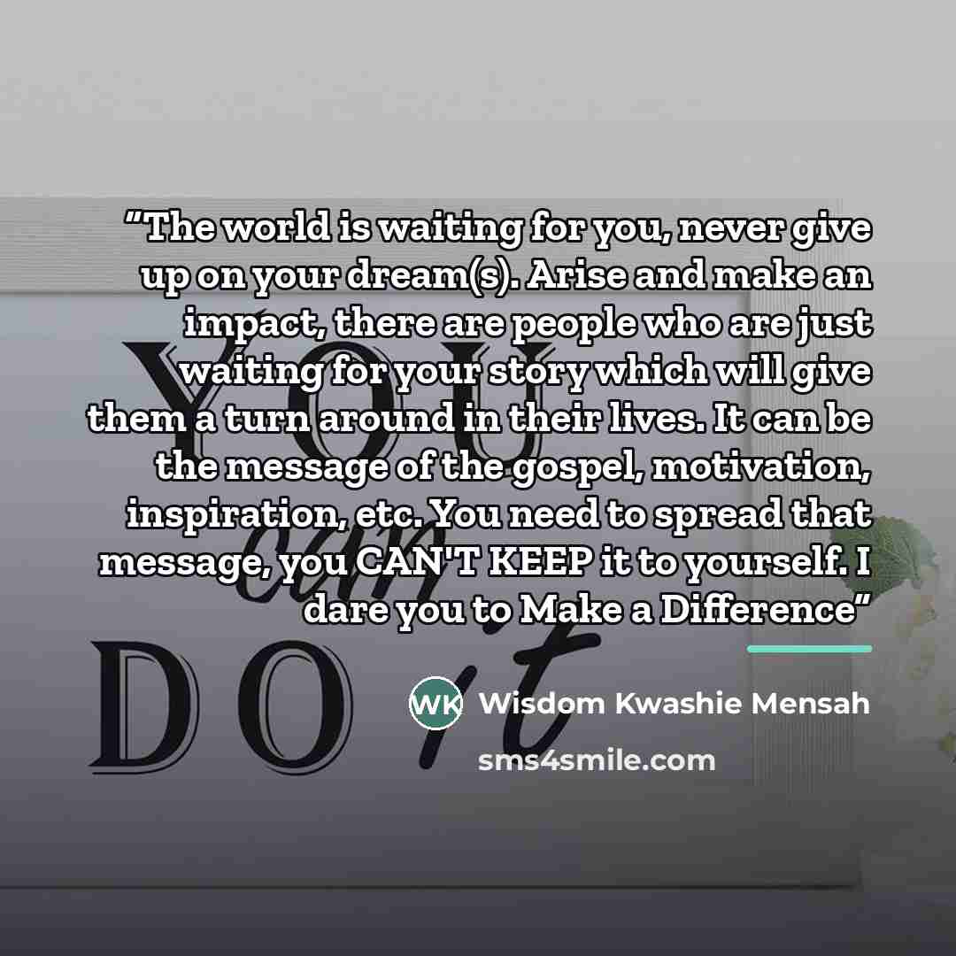 “The world is waiting for you, never give up on your dream(s). Arise and make an impact, there are people who are just waiting for your story which will give them a turn around in their lives. It can be the message of the gospel, motivation, inspiration, etc. You need to spread that message, you…” quote by Wisdom Kwashie Mensah