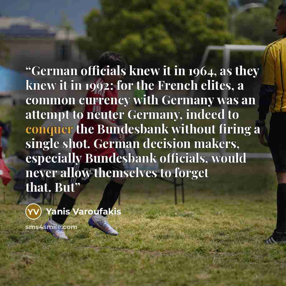 “German officials knew it in 1964, as they knew it in 1992: for the French elites, a common currency with Germany was an attempt to neuter Germany, indeed to conquer the Bundesbank without firing a single shot. German decision makers, especially Bundesbank officials, would never allow themselves to…” quote by Yanis Varoufakis