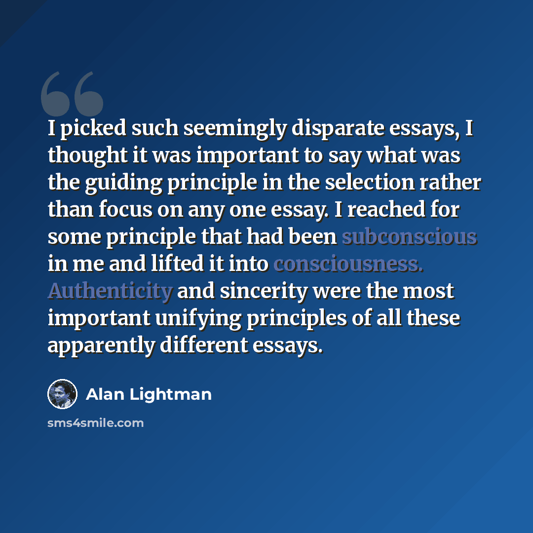“I picked such seemingly disparate essays, I thought it was important to say what was the guiding principle in the selection rather than focus on any one essay. I reached for some principle that had been subconscious in me and lifted it into consciousness. Authenticity and sincerity were the most…” quote by Alan Lightman