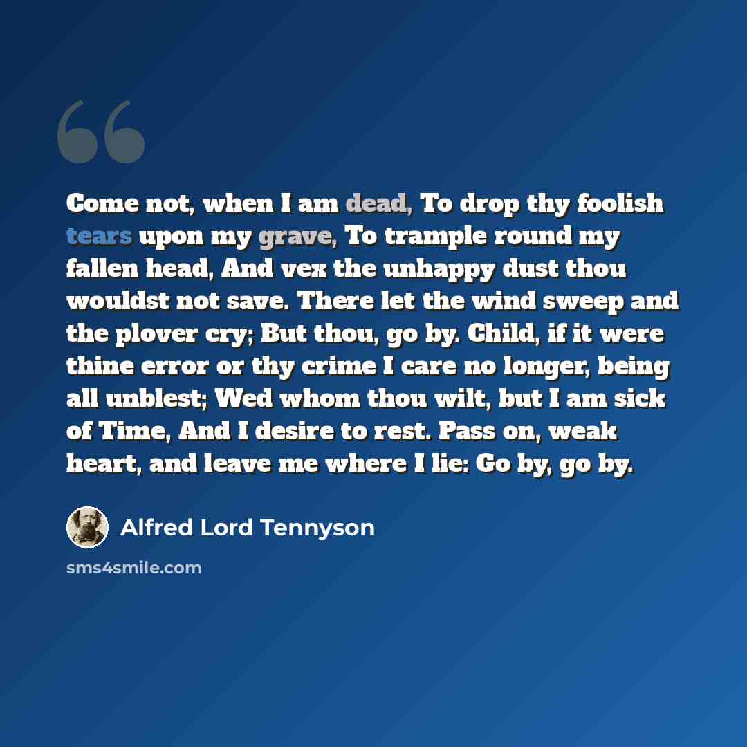 “Come not, when I am dead, To drop thy foolish tears upon my grave, To trample round my fallen head, And vex the unhappy dust thou wouldst not save. There let the wind sweep and the plover cry; But thou, go by. Child, if it were thine error or thy crime I care no longer, being all unblest; Wed whom…” quote by Alfred Lord Tennyson