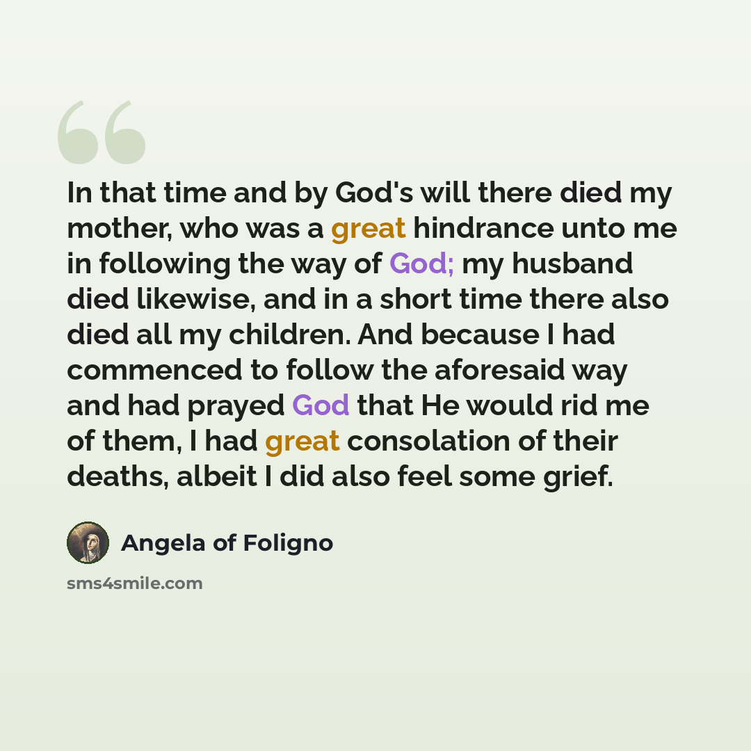 “In that time and by God's will there died my mother, who was a great hindrance unto me in following the way of God; my husband died likewise, and in a short time there also died all my children. And because I had commenced to follow the aforesaid way and had prayed God that He would rid me of…” quote by Angela of Foligno
