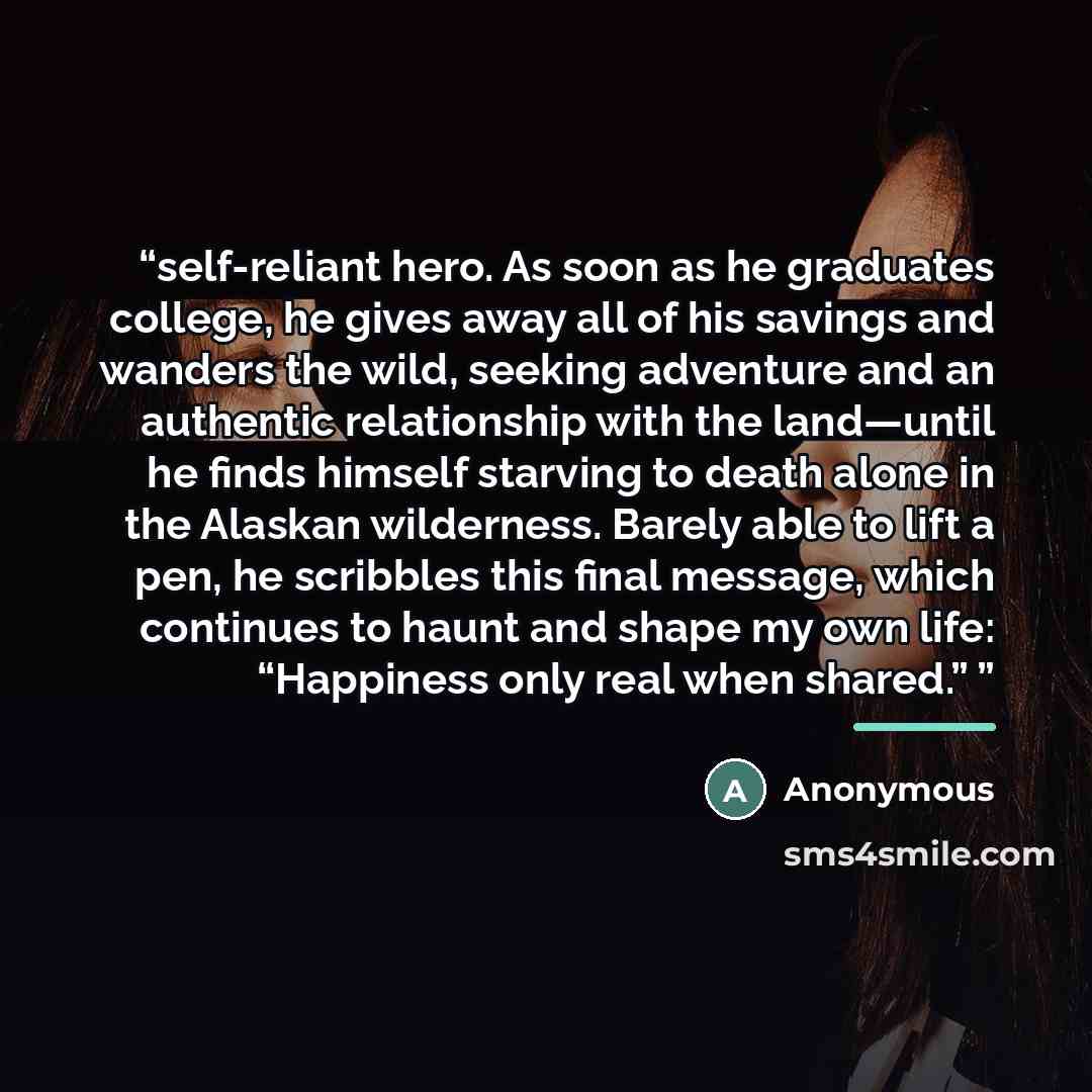 “self-reliant hero. As soon as he graduates college, he gives away all of his savings and wanders the wild, seeking adventure and an authentic relationship with the land—until he finds himself starving to death alone in the Alaskan wilderness. Barely able to lift a pen, he scribbles this final…” quote by Anonymous