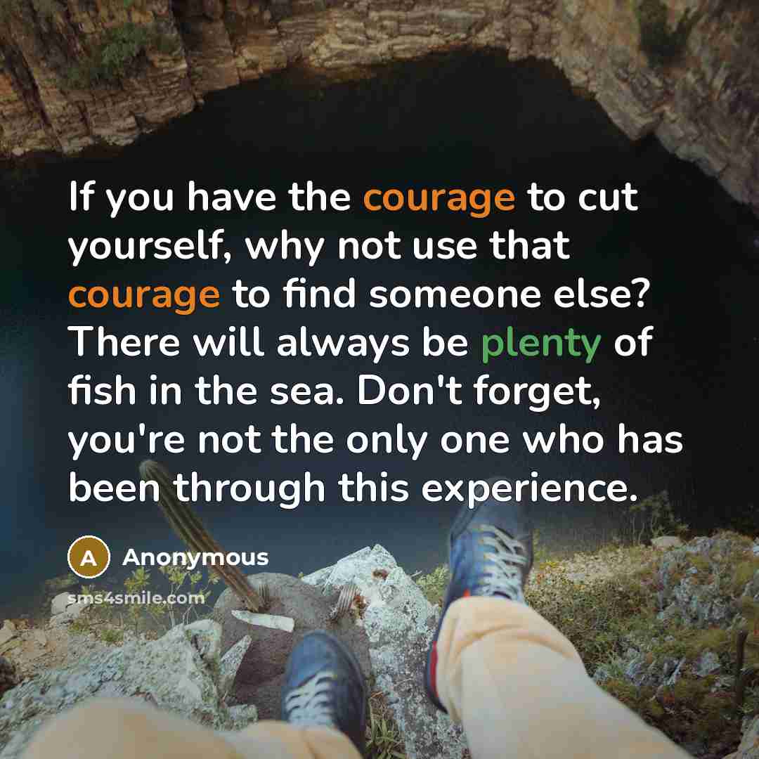 “If you have the courage to cut yourself, why not use that courage to find someone else? There will always be plenty of fish in the sea. Don't forget, you're not the only one who has been through this experience.” quote by Anonymous
