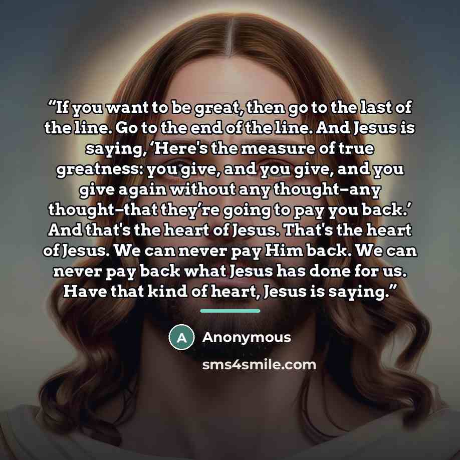 “If you want to be great, then go to the last of the line. Go to the end of the line. And Jesus is saying, ‘Here's the measure of true greatness: you give, and you give, and you give again without any thought–any thought–that they’re going to pay you back.’ And that's the heart of Jesus. That's the…” quote by Anonymous