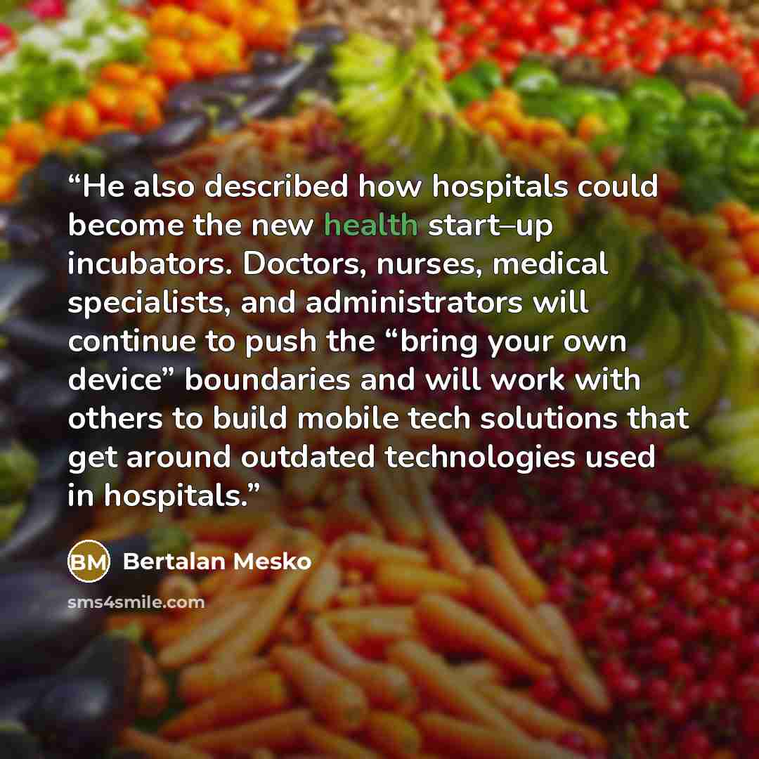 “He also described how hospitals could become the new health start–up incubators. Doctors, nurses, medical specialists, and administrators will continue to push the “bring your own device” boundaries and will work with others to build mobile tech solutions that get around outdated technologies used…” quote by Bertalan Mesko