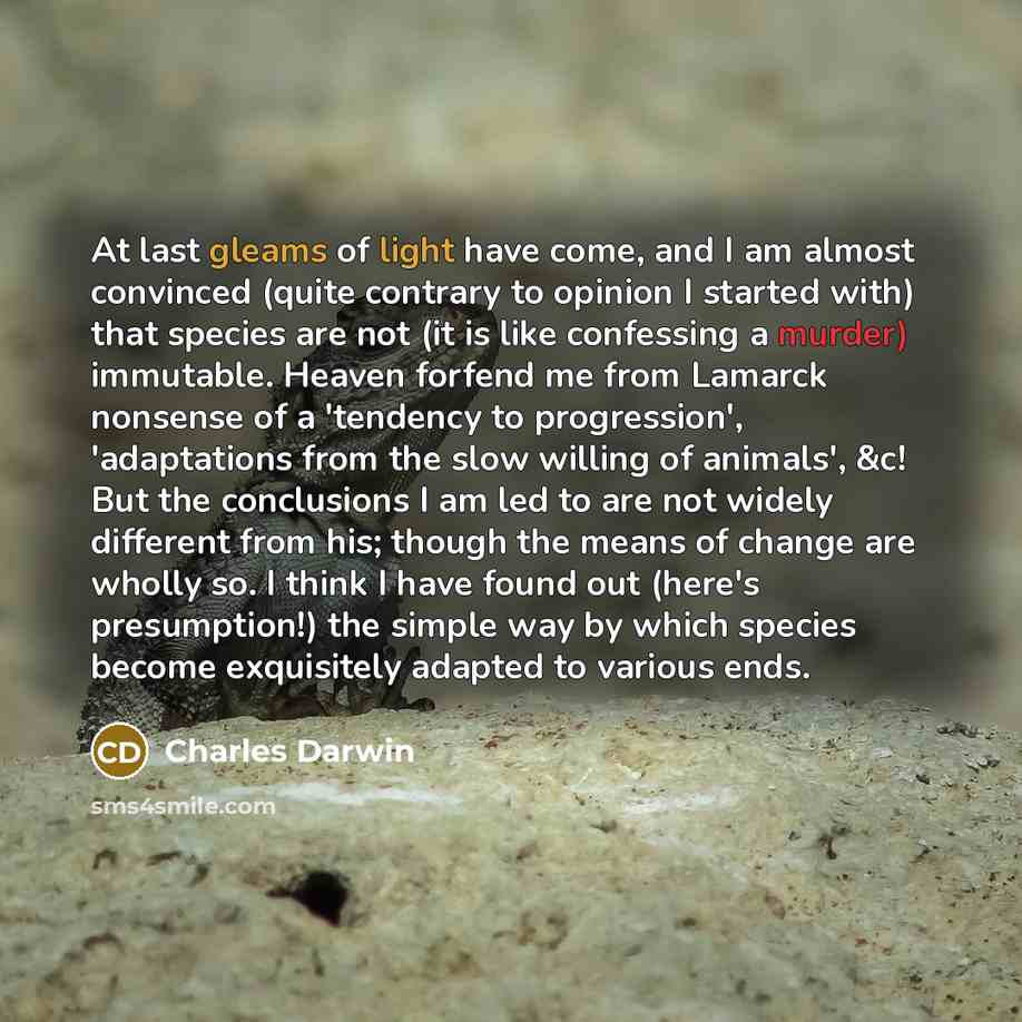 “At last gleams of light have come, and I am almost convinced (quite contrary to opinion I started with) that species are not (it is like confessing a murder) immutable. Heaven forfend me from Lamarck nonsense of a 'tendency to progression', 'adaptations from the slow willing of animals', &c! But…” quote by Charles Darwin
