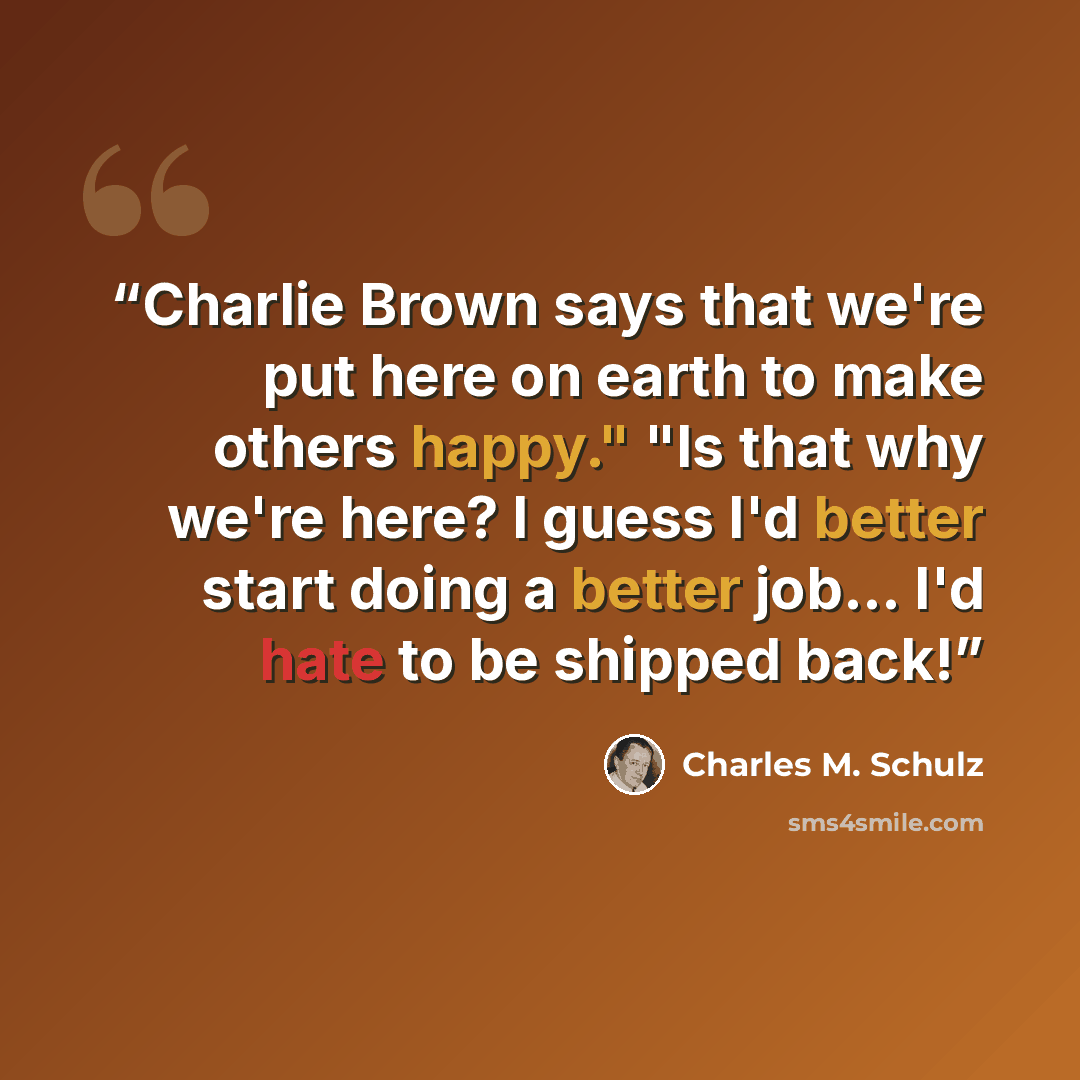 “Charlie Brown says that we're put here on earth to make others happy." "Is that why we're here? I guess I'd better start doing a better job... I'd hate to be shipped back!” quote by Charles M. Schulz