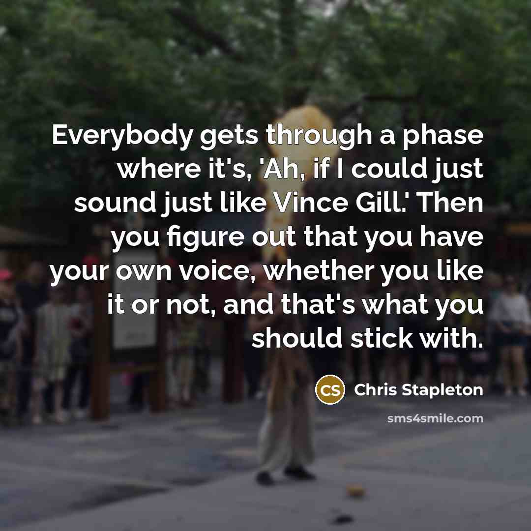 “Everybody gets through a phase where it's, 'Ah, if I could just sound just like Vince Gill.' Then you figure out that you have your own voice, whether you like it or not, and that's what you should stick with.” quote by Chris Stapleton