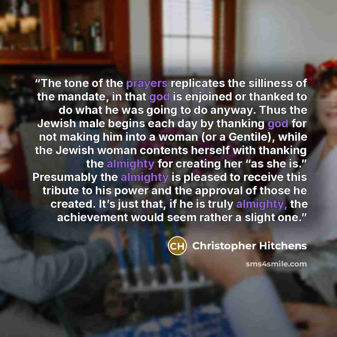 “The tone of the prayers replicates the silliness of the mandate, in that god is enjoined or thanked to do what he was going to do anyway. Thus the Jewish male begins each day by thanking god for not making him into a woman (or a Gentile), while the Jewish woman contents herself with thanking the…” quote by Christopher Hitchens