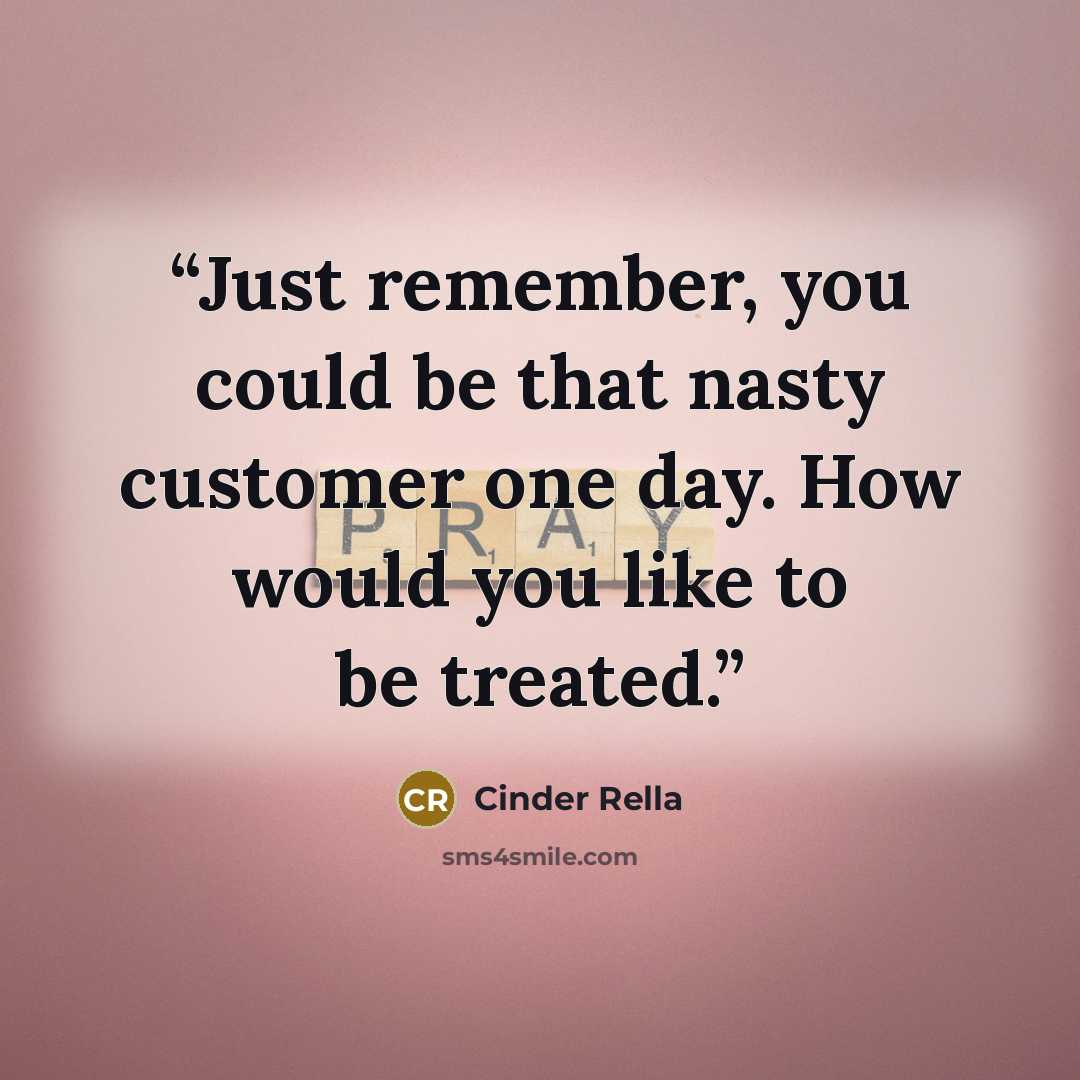 “Just remember, you could be that nasty customer one day. How would you like to be treated.” quote by Cinder Rella