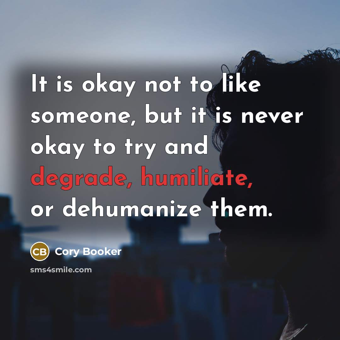 “It is okay not to like someone, but it is never okay to try and degrade, humiliate, or dehumanize them.” quote by Cory Booker