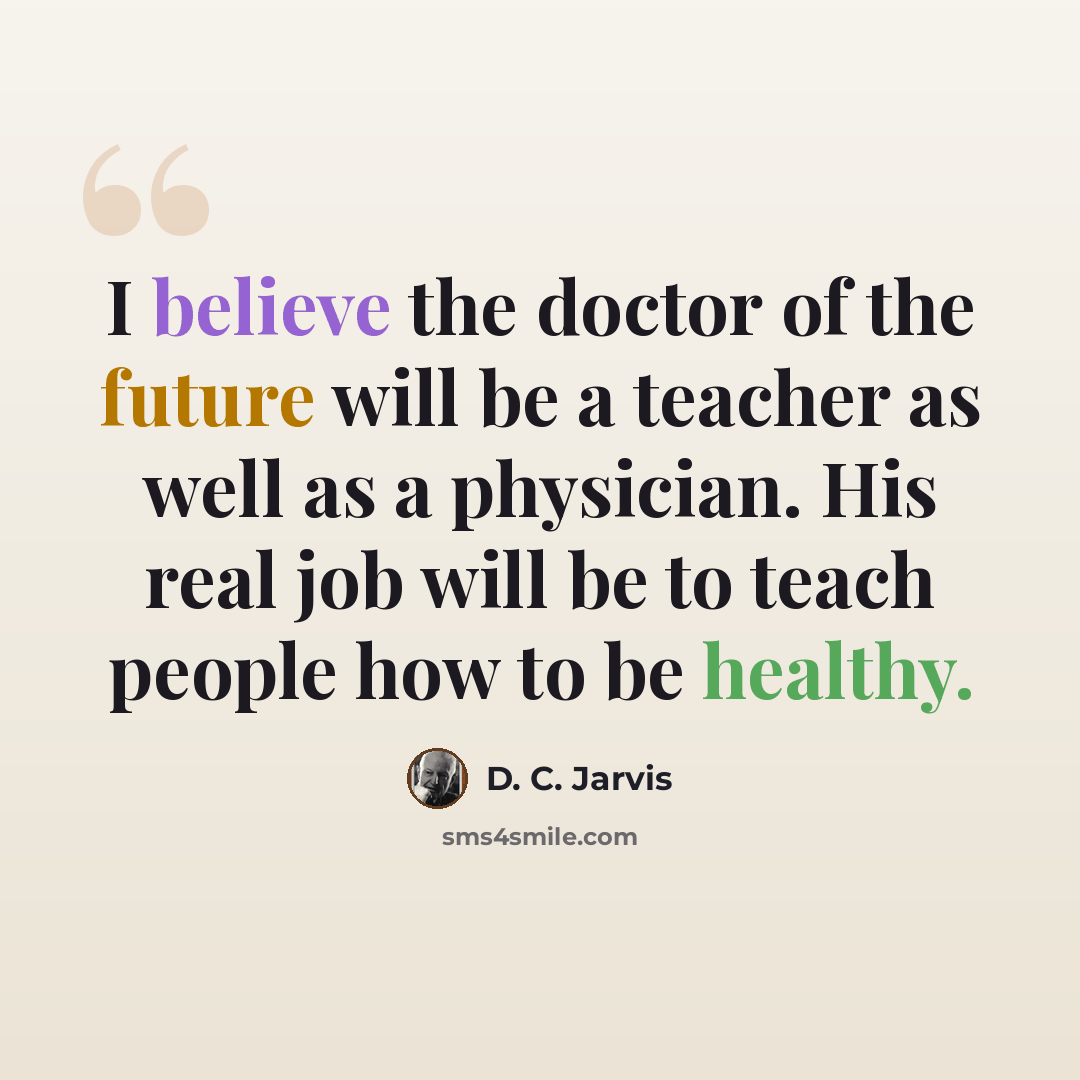 “I believe the doctor of the future will be a teacher as well as a physician. His real job will be to teach people how to be healthy.” quote by D. C. Jarvis