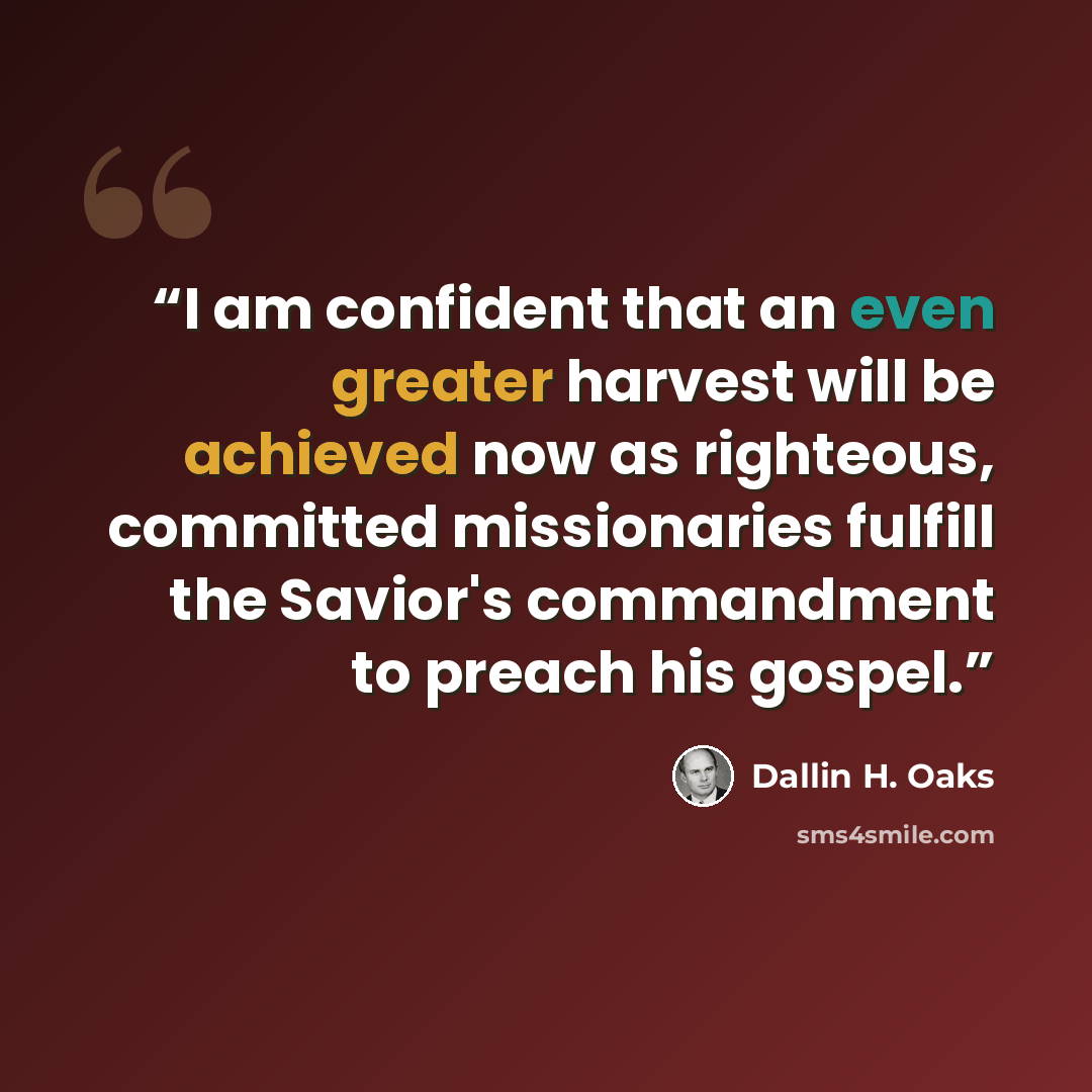 “I am confident that an even greater harvest will be achieved now as righteous, committed missionaries fulfill the Savior's commandment to preach his gospel.” quote by Dallin H. Oaks