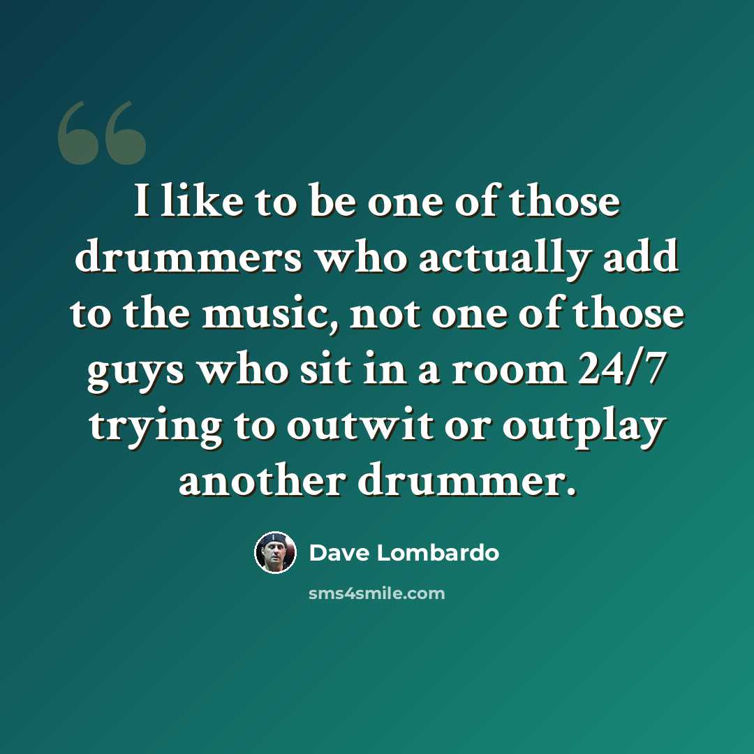 “I like to be one of those drummers who actually add to the music, not one of those guys who sit in a room 24/7 trying to outwit or outplay another drummer.” quote by Dave Lombardo