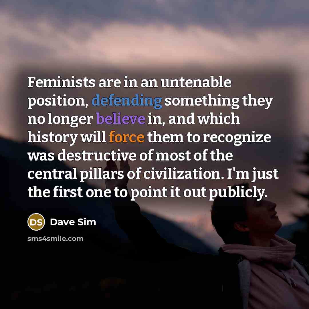 “Feminists are in an untenable position, defending something they no longer believe in, and which history will force them to recognize was destructive of most of the central pillars of civilization. I'm just the first one to point it out publicly.” quote by Dave Sim