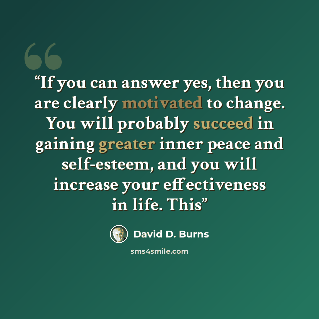 “If you can answer yes, then you are clearly motivated to change. You will probably succeed in gaining greater inner peace and self-esteem, and you will increase your effectiveness in life. This” quote by David D. Burns