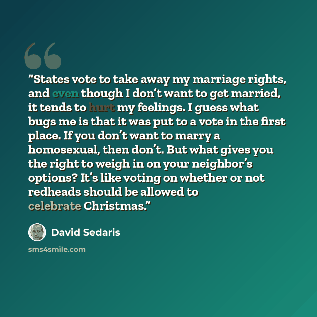“States vote to take away my marriage rights, and even though I don’t want to get married, it tends to hurt my feelings. I guess what bugs me is that it was put to a vote in the first place. If you don’t want to marry a homosexual, then don’t. But what gives you the right to weigh in on your…” quote by David Sedaris