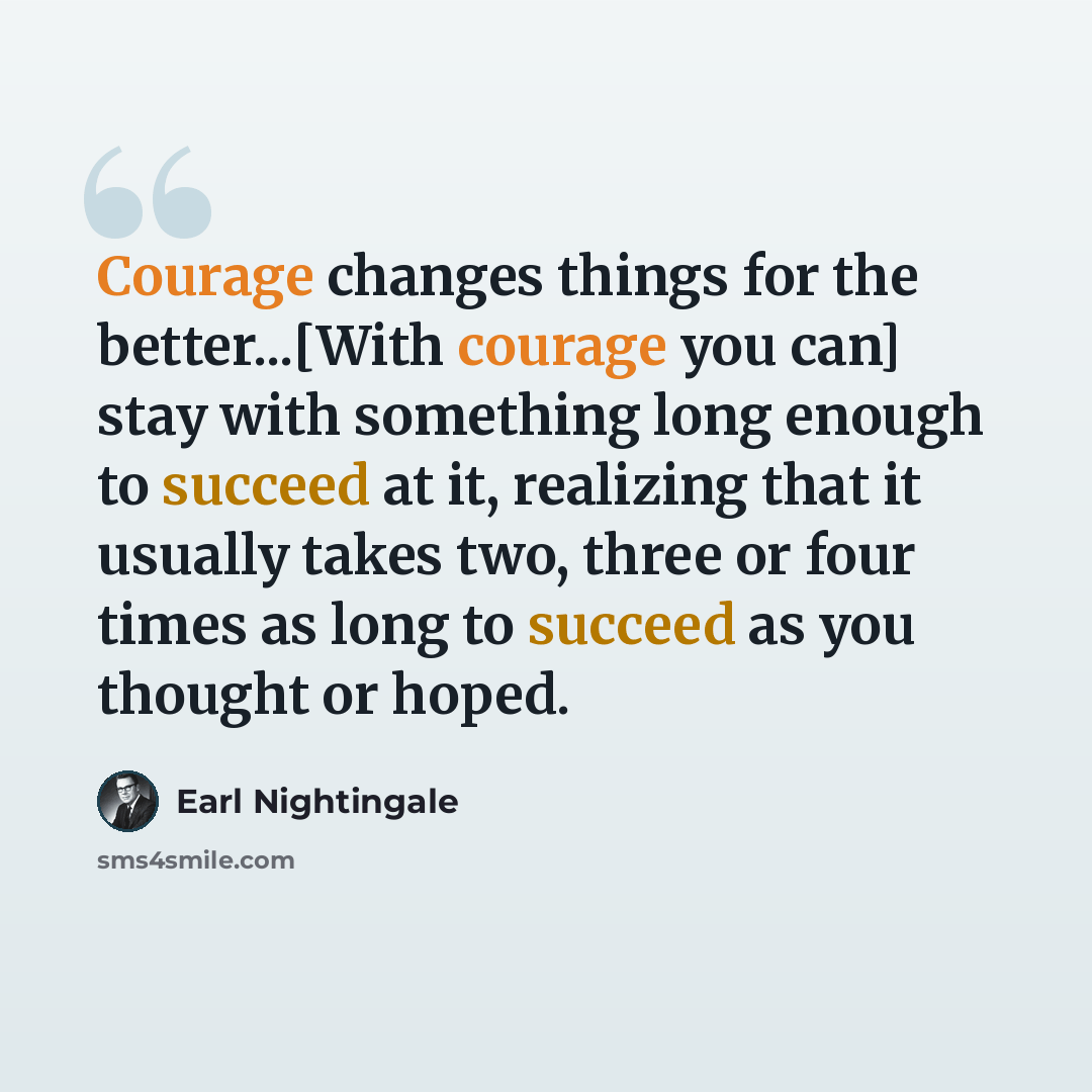 “Courage changes things for the better...[With courage you can] stay with something long enough to succeed at it, realizing that it usually takes two, three or four times as long to succeed as you thought or hoped.” quote by Earl Nightingale