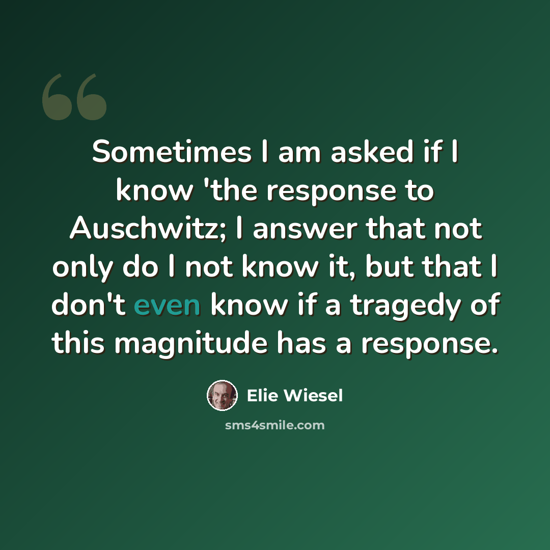 “Sometimes I am asked if I know 'the response to Auschwitz; I answer that not only do I not know it, but that I don't even know if a tragedy of this magnitude has a response.” quote by Elie Wiesel