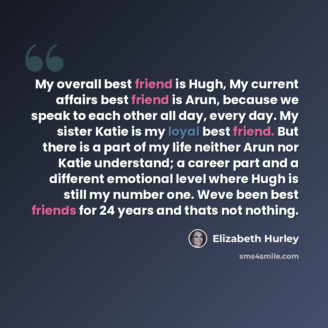 “My overall best friend is Hugh, My current affairs best friend is Arun, because we speak to each other all day, every day. My sister Katie is my loyal best friend. But there is a part of my life neither Arun nor Katie understand; a career part and a different emotional level where Hugh is still my…” quote by Elizabeth Hurley