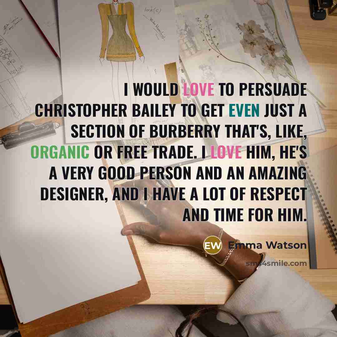 “I would love to persuade Christopher Bailey to get even just a section of Burberry that's, like, organic or free trade. I love him, he's a very good person and an amazing designer, and I have a lot of respect and time for him.” quote by Emma Watson