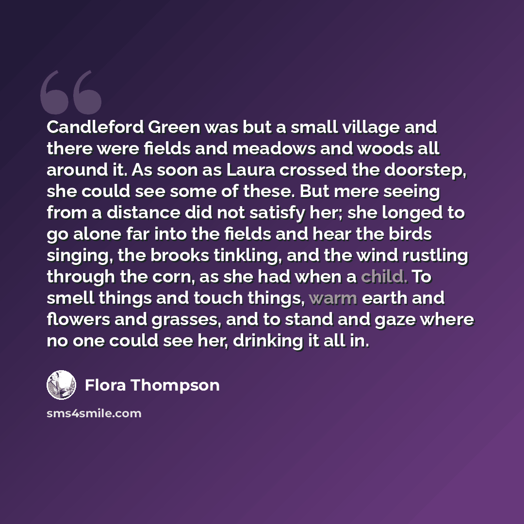 “Candleford Green was but a small village and there were fields and meadows and woods all around it. As soon as Laura crossed the doorstep, she could see some of these. But mere seeing from a distance did not satisfy her; she longed to go alone far into the fields and hear the birds singing, the…” quote by Flora Thompson