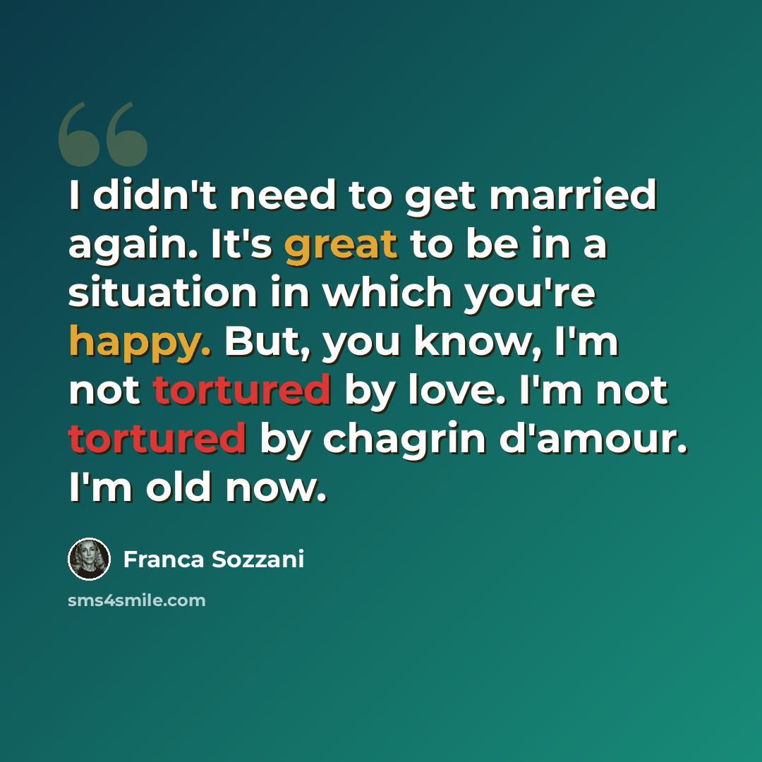 “I didn't need to get married again. It's great to be in a situation in which you're happy. But, you know, I'm not tortured by love. I'm not tortured by chagrin d'amour. I'm old now.” quote by Franca Sozzani