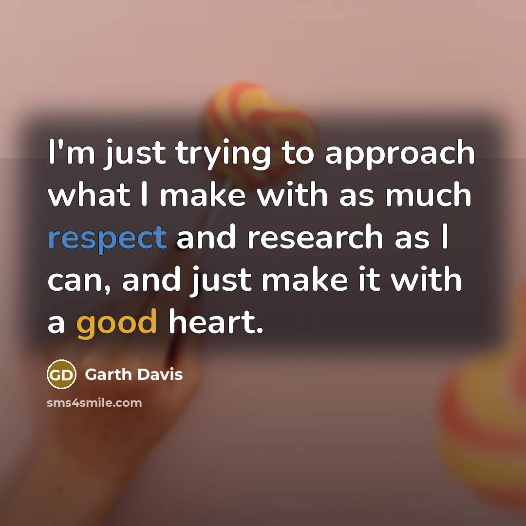 “I'm just trying to approach what I make with as much respect and research as I can, and just make it with a good heart.” quote by Garth Davis